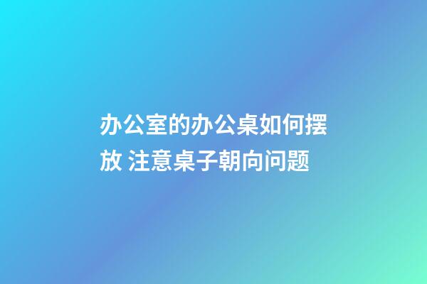 办公室的办公桌如何摆放 注意桌子朝向问题